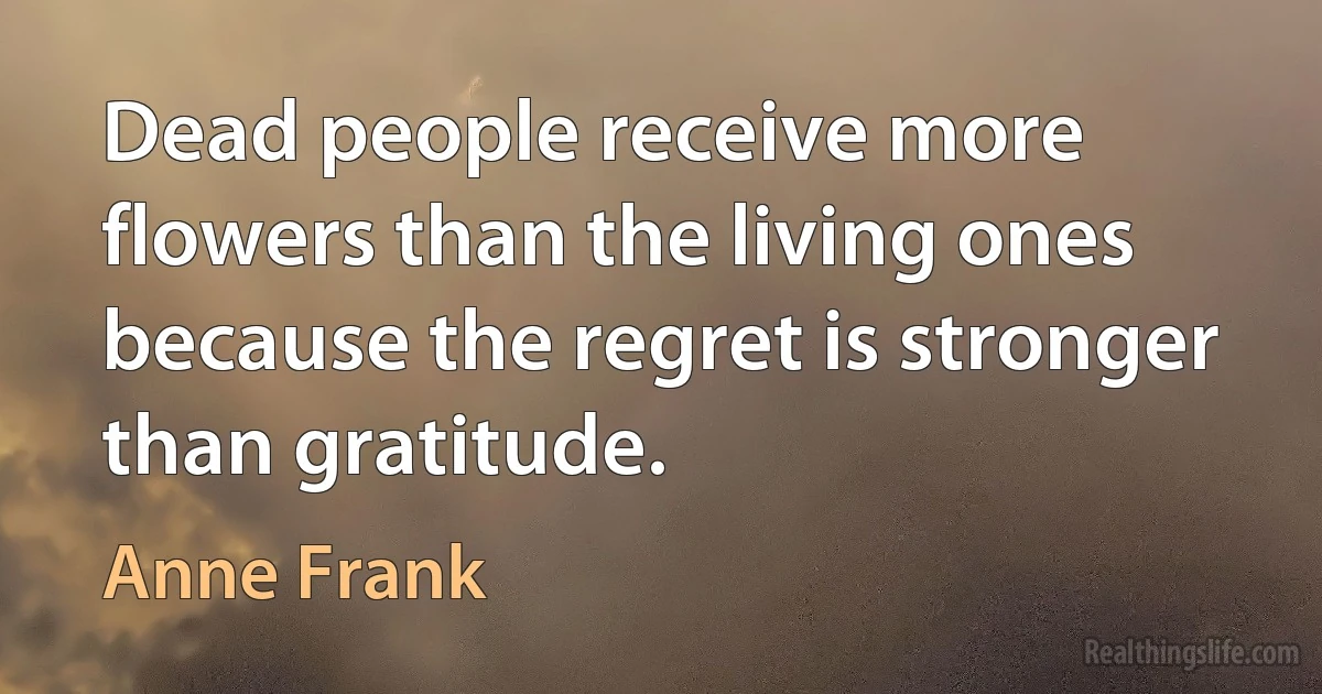 Dead people receive more flowers than the living ones because the regret is stronger than gratitude. (Anne Frank)