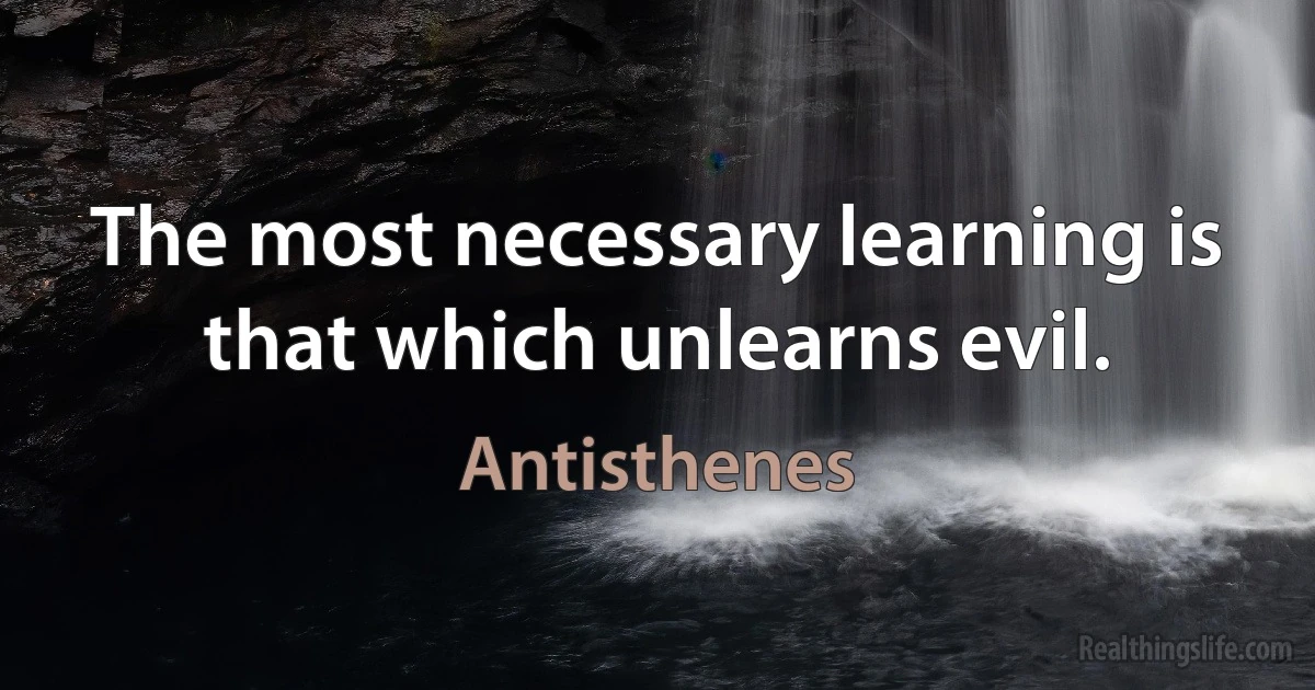 The most necessary learning is that which unlearns evil. (Antisthenes)