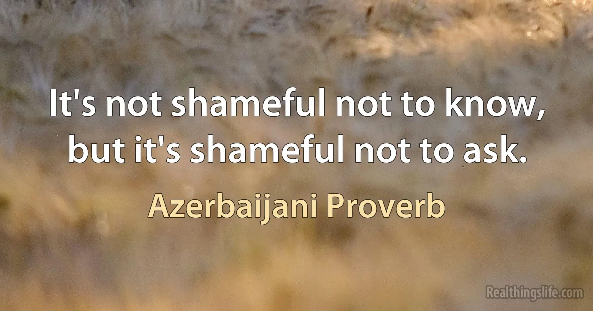 It's not shameful not to know, but it's shameful not to ask. (Azerbaijani Proverb)