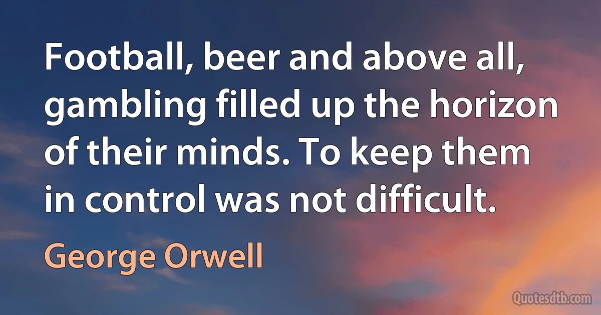 Football, beer and above all, gambling filled up the horizon of their minds. To keep them in control was not difficult. (George Orwell)