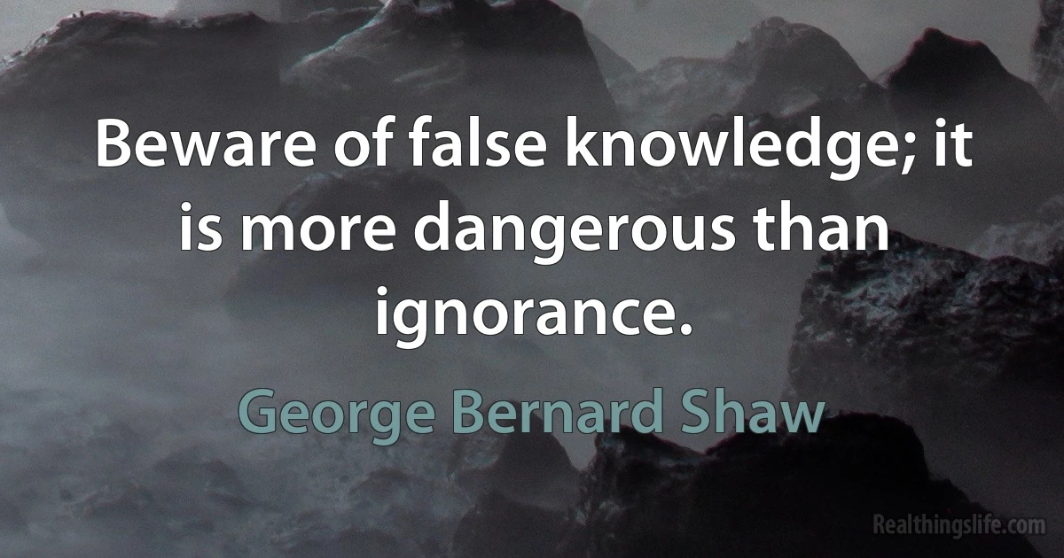 Beware of false knowledge; it is more dangerous than ignorance. (George Bernard Shaw)