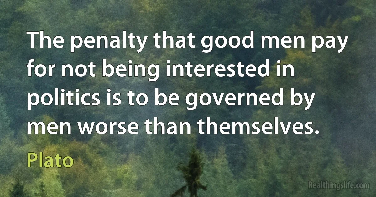 The penalty that good men pay for not being interested in politics is to be governed by men worse than themselves. (Plato)