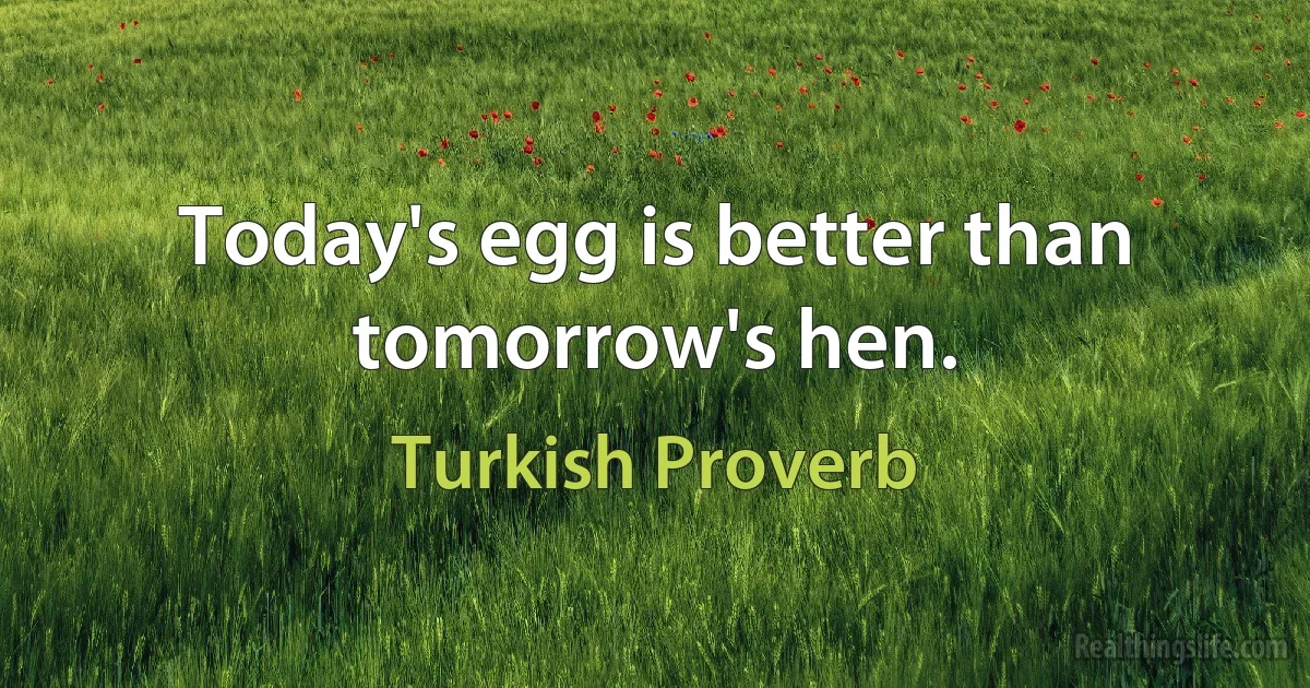 Today's egg is better than tomorrow's hen. (Turkish Proverb)