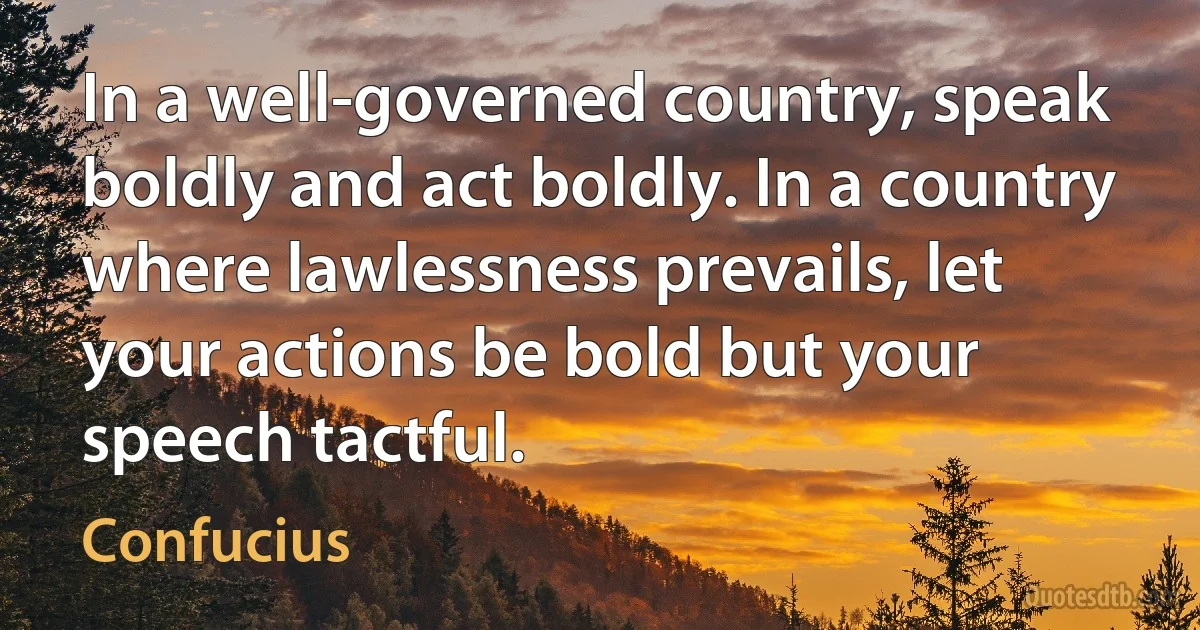 In a well-governed country, speak boldly and act boldly. In a country where lawlessness prevails, let your actions be bold but your speech tactful. (Confucius)