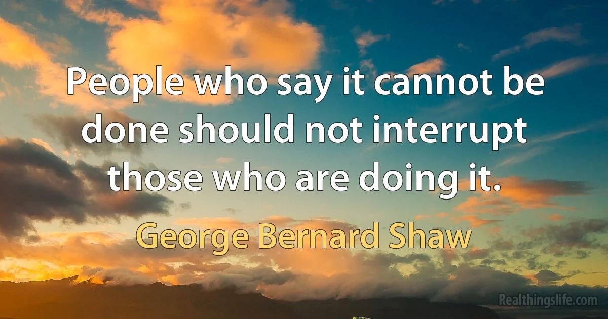 People who say it cannot be done should not interrupt those who are doing it. (George Bernard Shaw)