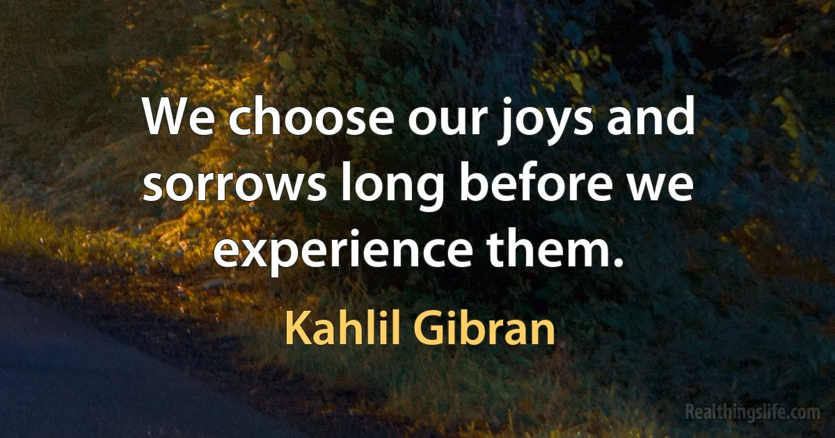 We choose our joys and sorrows long before we experience them. (Kahlil Gibran)