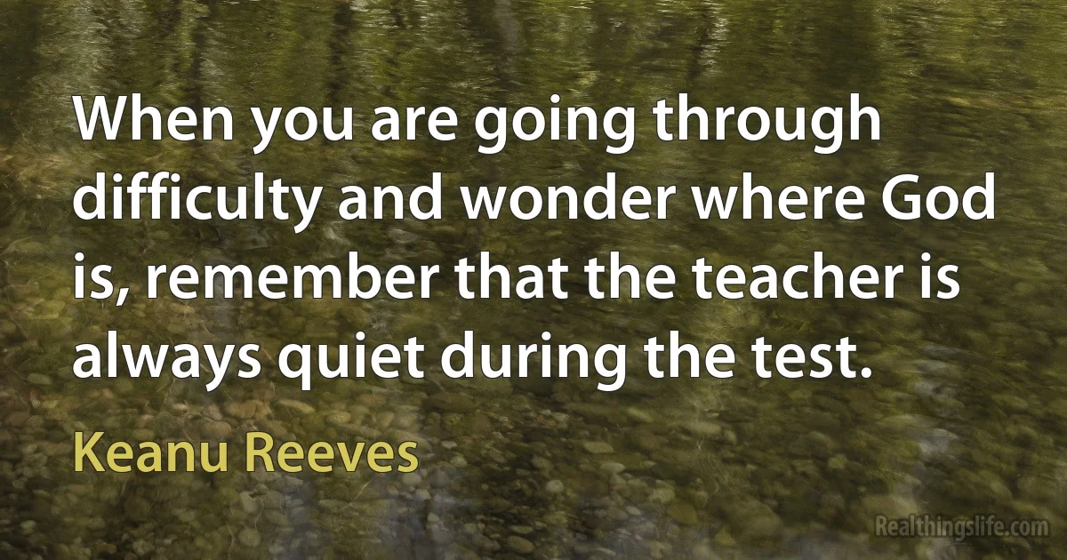 When you are going through difficulty and wonder where God is, remember that the teacher is always quiet during the test. (Keanu Reeves)