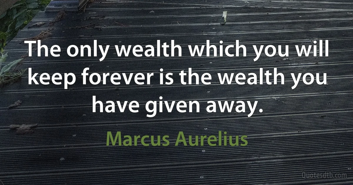 The only wealth which you will keep forever is the wealth you have given away. (Marcus Aurelius)