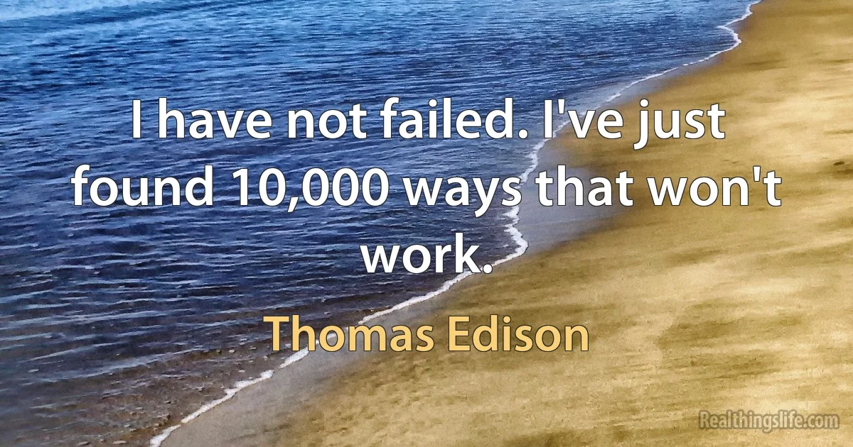 I have not failed. I've just found 10,000 ways that won't work. (Thomas Edison)