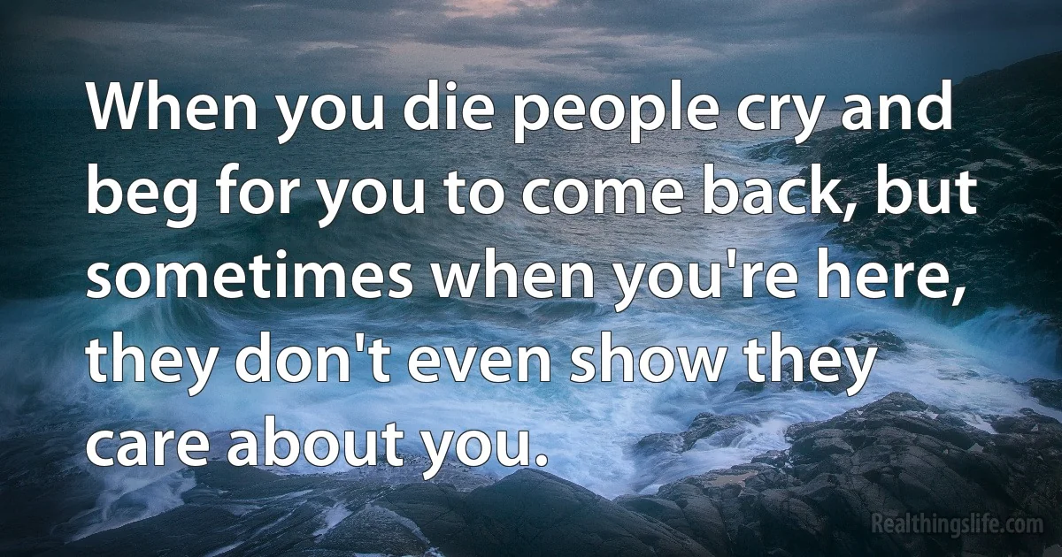 When you die people cry and beg for you to come back, but sometimes when you're here, they don't even show they care about you. ()