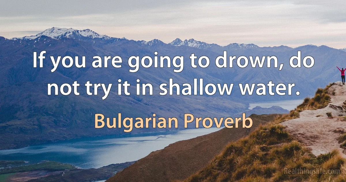 If you are going to drown, do not try it in shallow water. (Bulgarian Proverb)