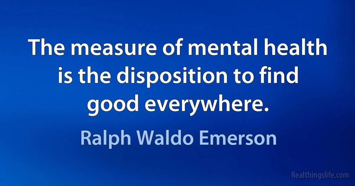 The measure of mental health is the disposition to find good everywhere. (Ralph Waldo Emerson)