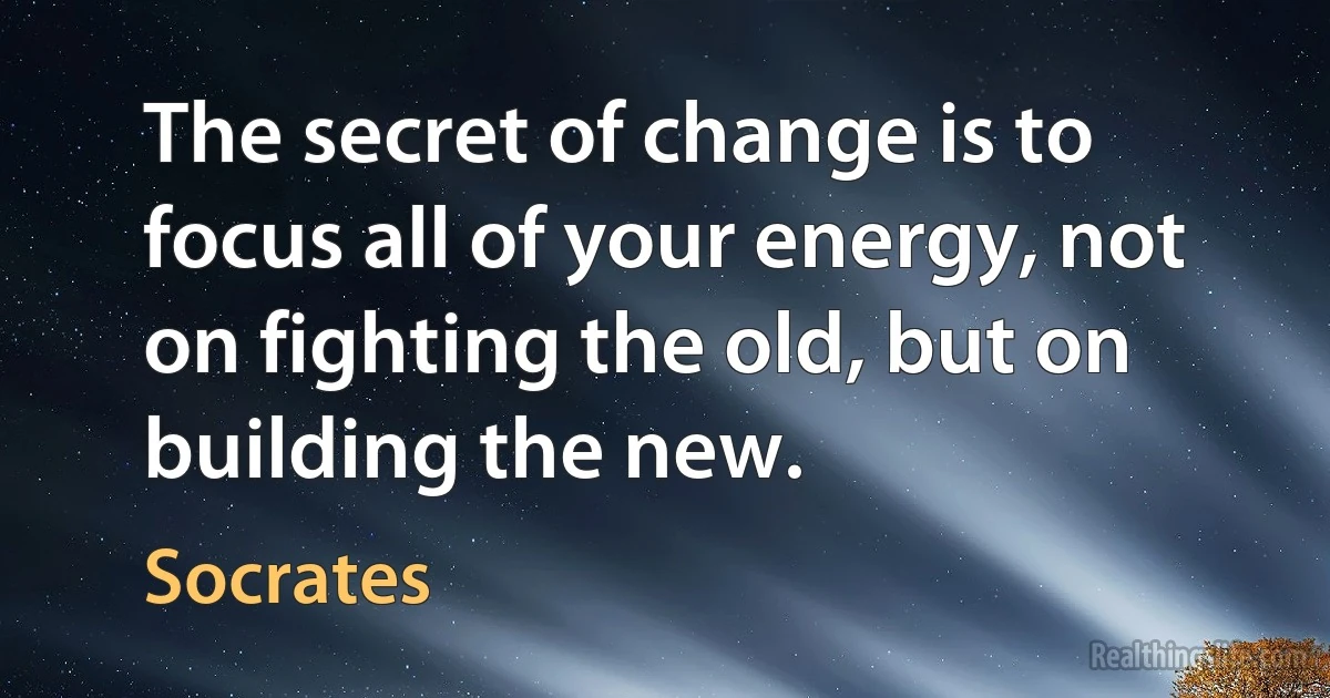 The secret of change is to focus all of your energy, not on fighting the old, but on building the new. (Socrates)