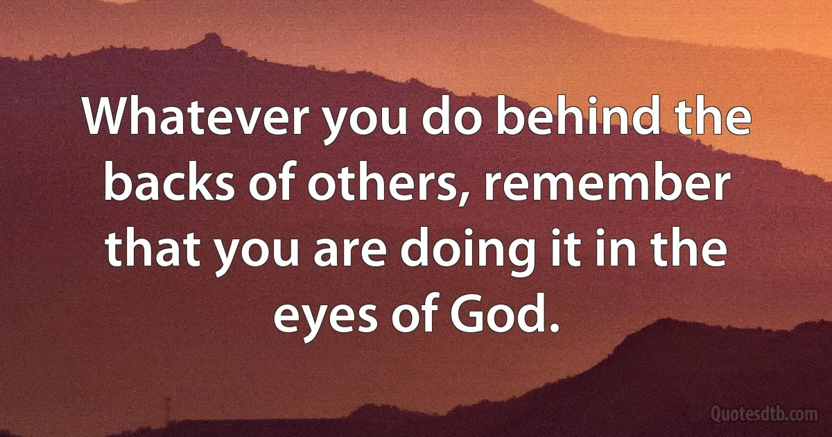 Whatever you do behind the backs of others, remember that you are doing it in the eyes of God. (INZ EN)