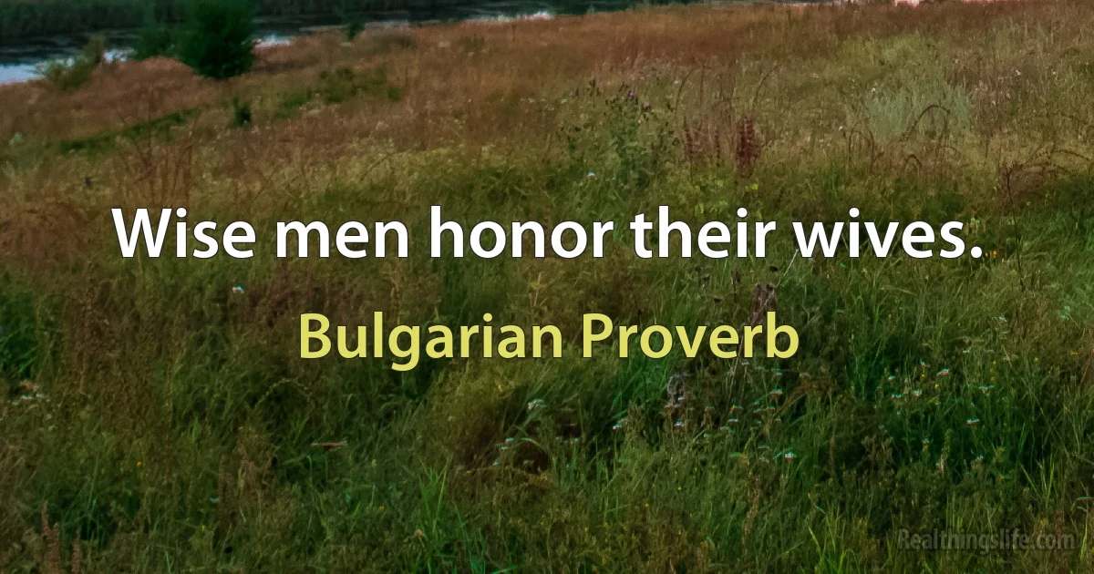 Wise men honor their wives. (Bulgarian Proverb)