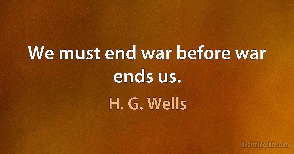 We must end war before war ends us. (H. G. Wells)