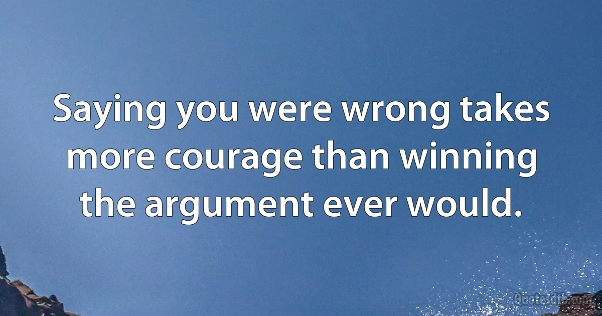 Saying you were wrong takes more courage than winning the argument ever would. (INZ EN)