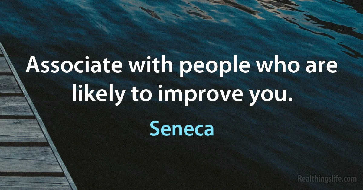 Associate with people who are likely to improve you. (Seneca)