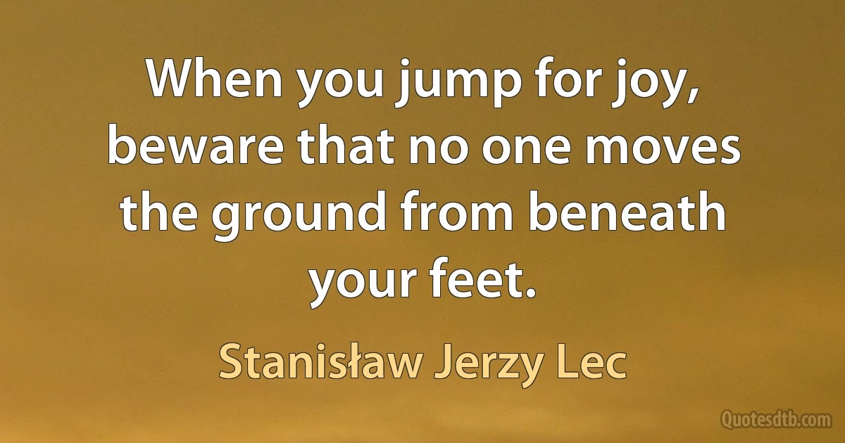 When you jump for joy, beware that no one moves the ground from beneath your feet. (Stanisław Jerzy Lec)
