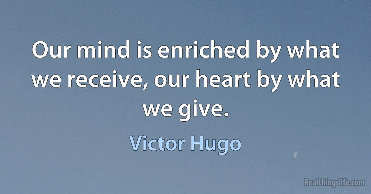 Our mind is enriched by what we receive, our heart by what we give. (Victor Hugo)