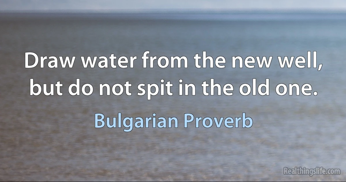 Draw water from the new well, but do not spit in the old one. (Bulgarian Proverb)