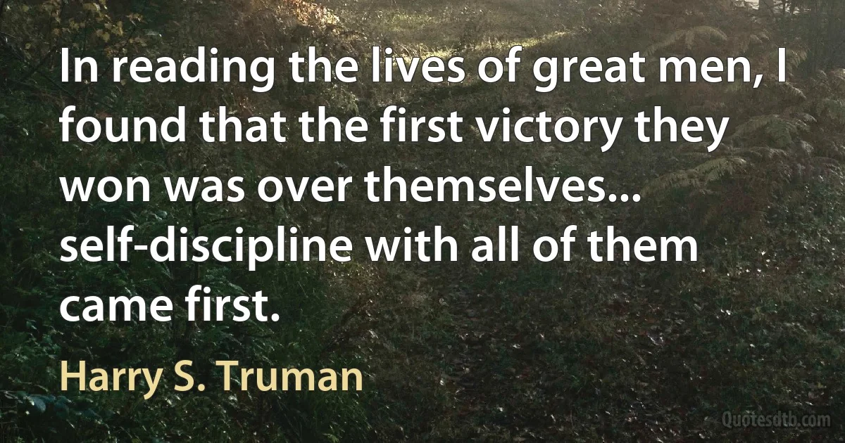 In reading the lives of great men, I found that the first victory they won was over themselves... self-discipline with all of them came first. (Harry S. Truman)
