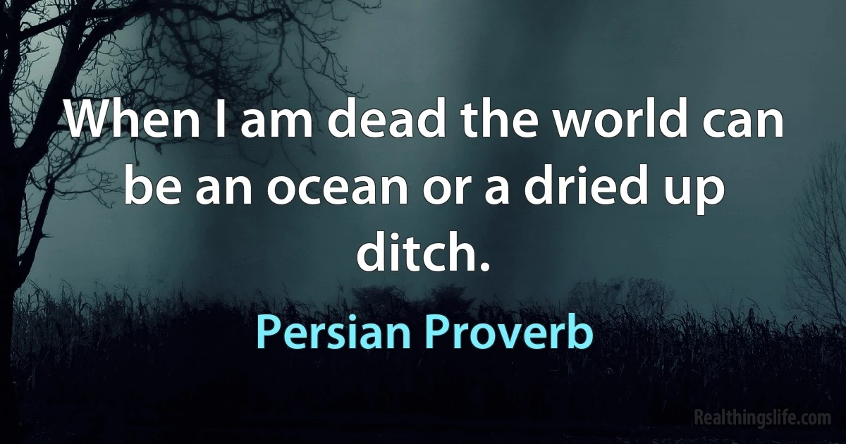 When I am dead the world can be an ocean or a dried up ditch. (Persian Proverb)