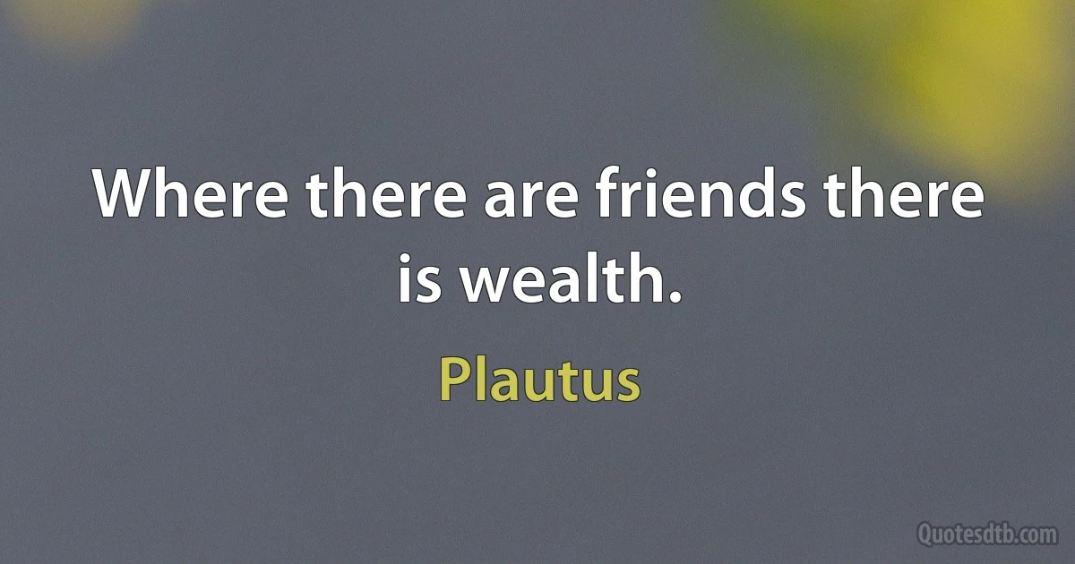 Where there are friends there is wealth. (Plautus)