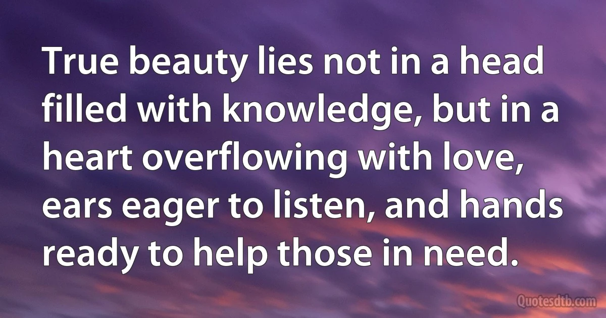 True beauty lies not in a head filled with knowledge, but in a heart overflowing with love, ears eager to listen, and hands ready to help those in need. (INZ EN)