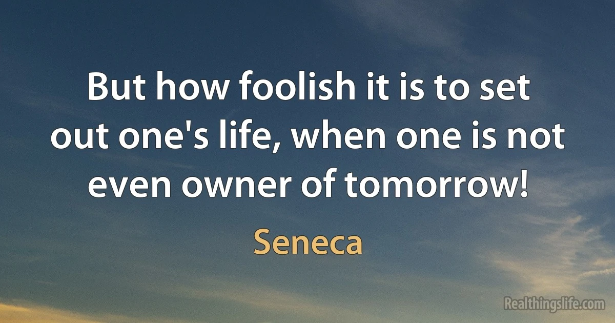 But how foolish it is to set out one's life, when one is not even owner of tomorrow! (Seneca)