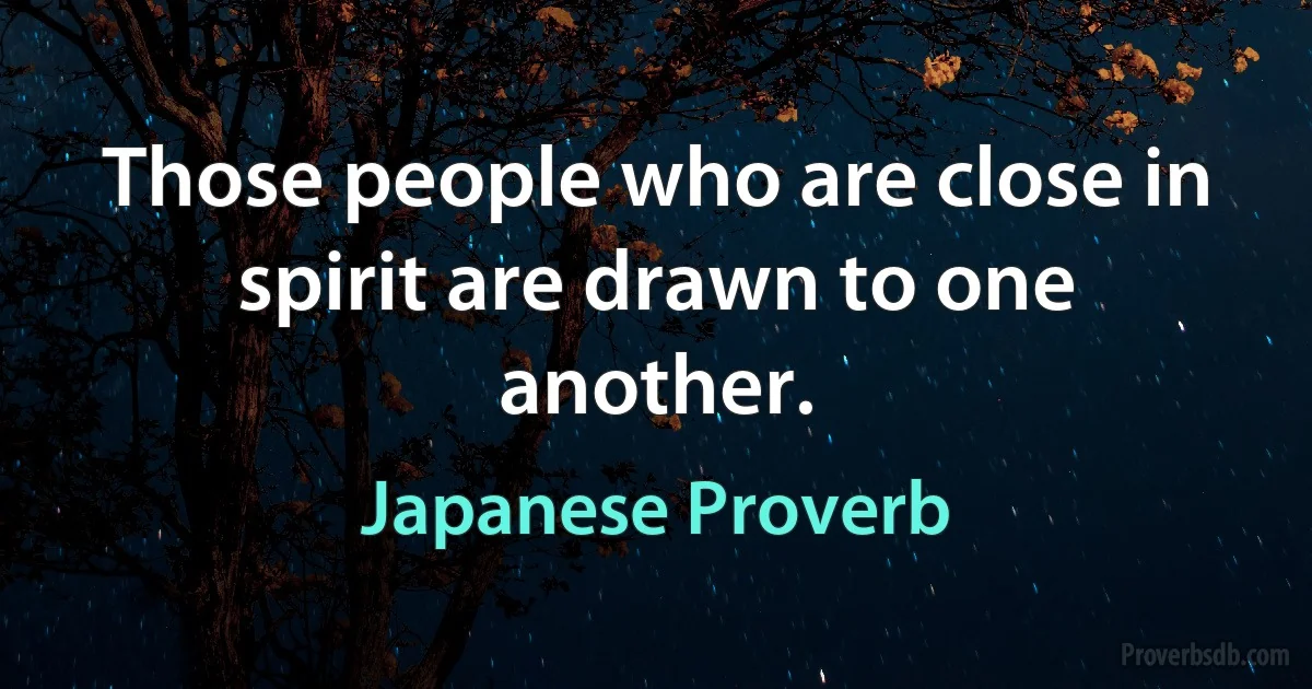 Those people who are close in spirit are drawn to one another. (Japanese Proverb)