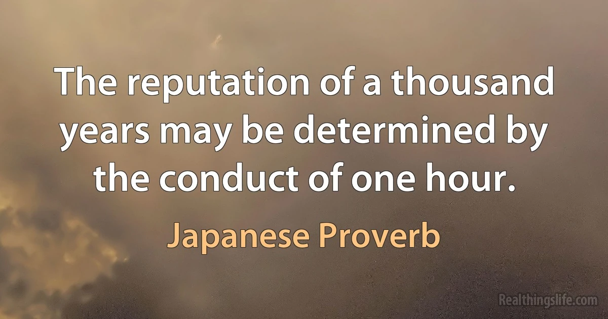 The reputation of a thousand years may be determined by the conduct of one hour. (Japanese Proverb)