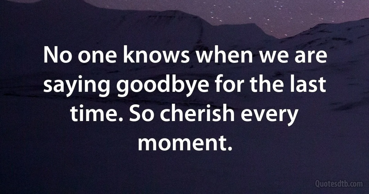 No one knows when we are saying goodbye for the last time. So cherish every moment. (INZ EN)