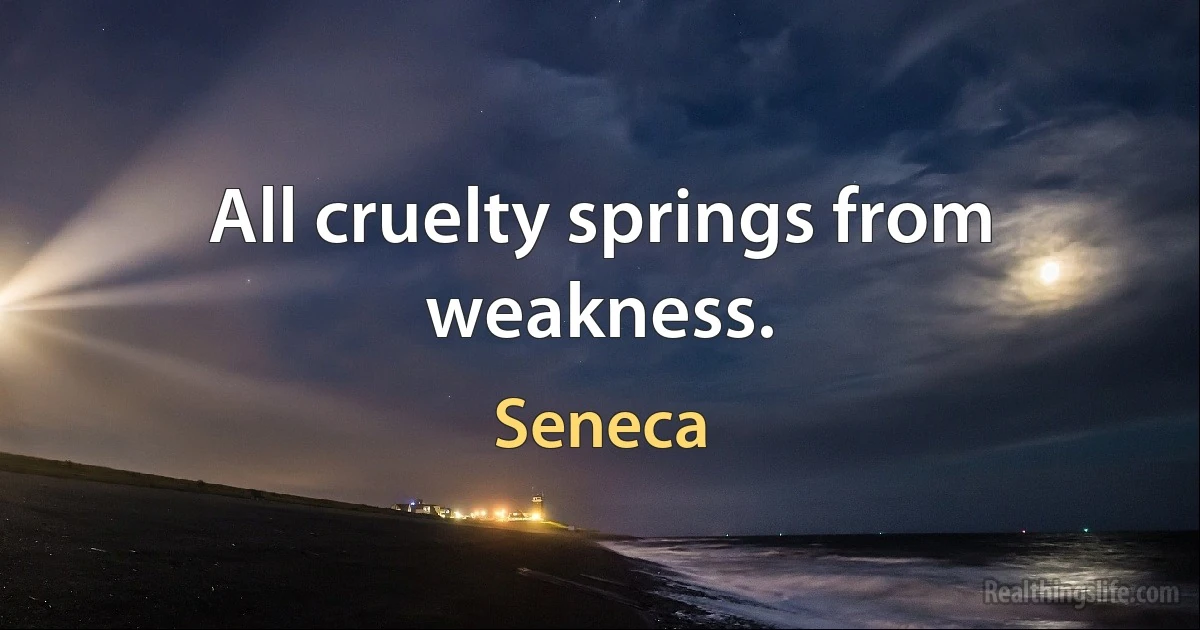 All cruelty springs from weakness. (Seneca)