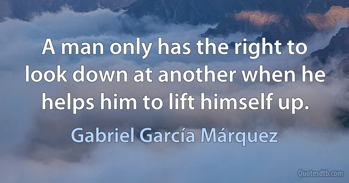 A man only has the right to look down at another when he helps him to lift himself up. (Gabriel García Márquez)