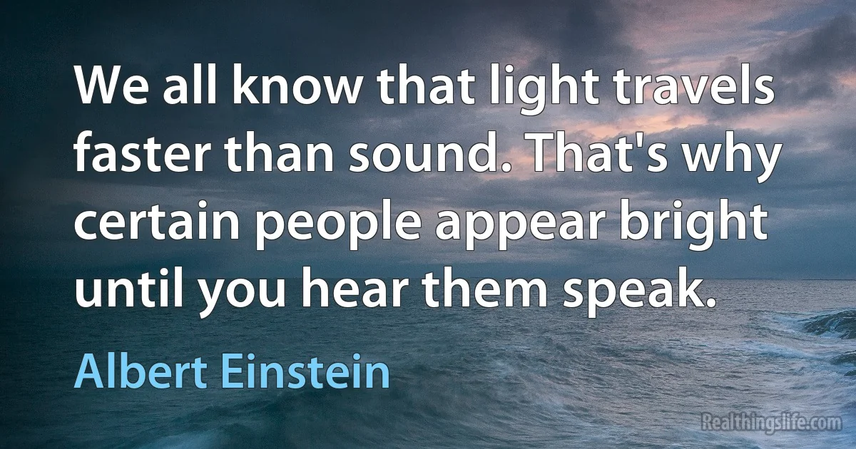 We all know that light travels faster than sound. That's why certain people appear bright until you hear them speak. (Albert Einstein)