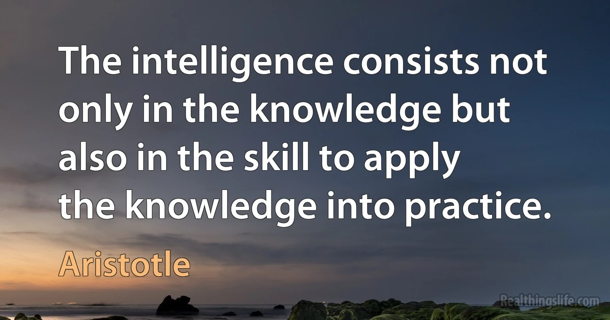 The intelligence consists not only in the knowledge but also in the skill to apply the knowledge into practice. (Aristotle)