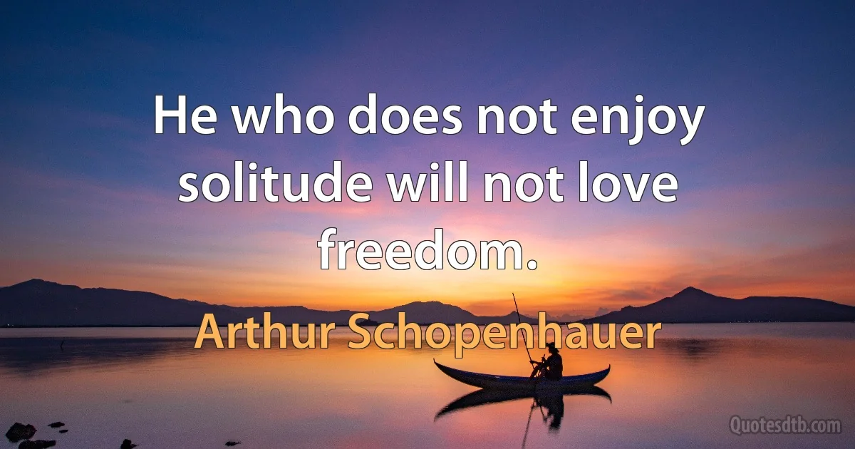 He who does not enjoy solitude will not love freedom. (Arthur Schopenhauer)
