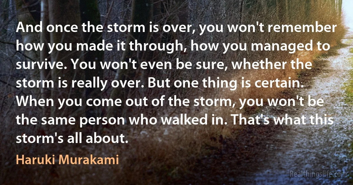 And once the storm is over, you won't remember how you made it through, how you managed to survive. You won't even be sure, whether the storm is really over. But one thing is certain. When you come out of the storm, you won't be the same person who walked in. That's what this storm's all about. (Haruki Murakami)