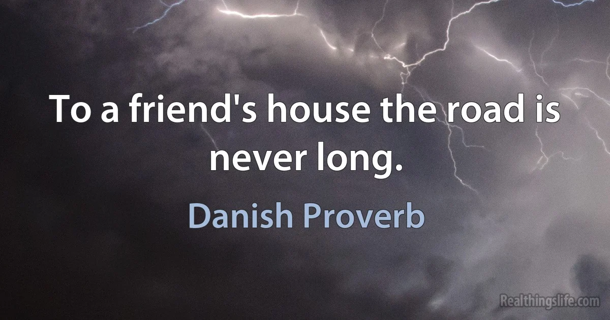 To a friend's house the road is never long. (Danish Proverb)