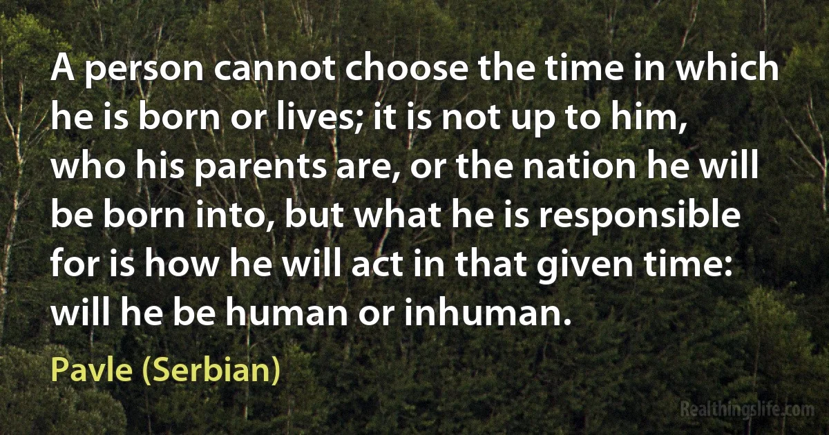 A person cannot choose the time in which he is born or lives; it is not up to him, who his parents are, or the nation he will be born into, but what he is responsible for is how he will act in that given time: will he be human or inhuman. ()