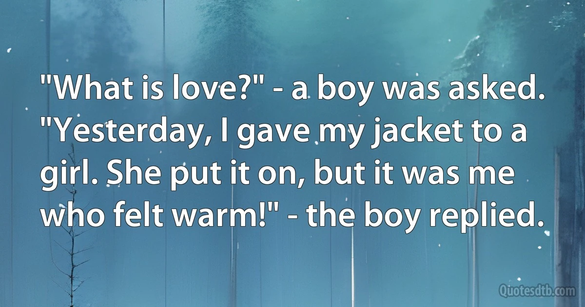 "What is love?" - a boy was asked.
"Yesterday, I gave my jacket to a girl. She put it on, but it was me who felt warm!" - the boy replied. (INZ EN)