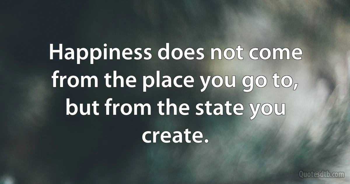 Happiness does not come from the place you go to, but from the state you create. (INZ EN)