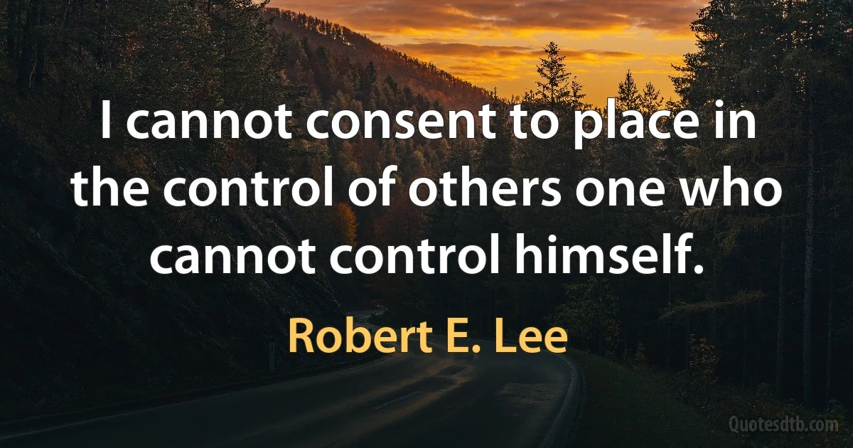 I cannot consent to place in the control of others one who cannot control himself. (Robert E. Lee)