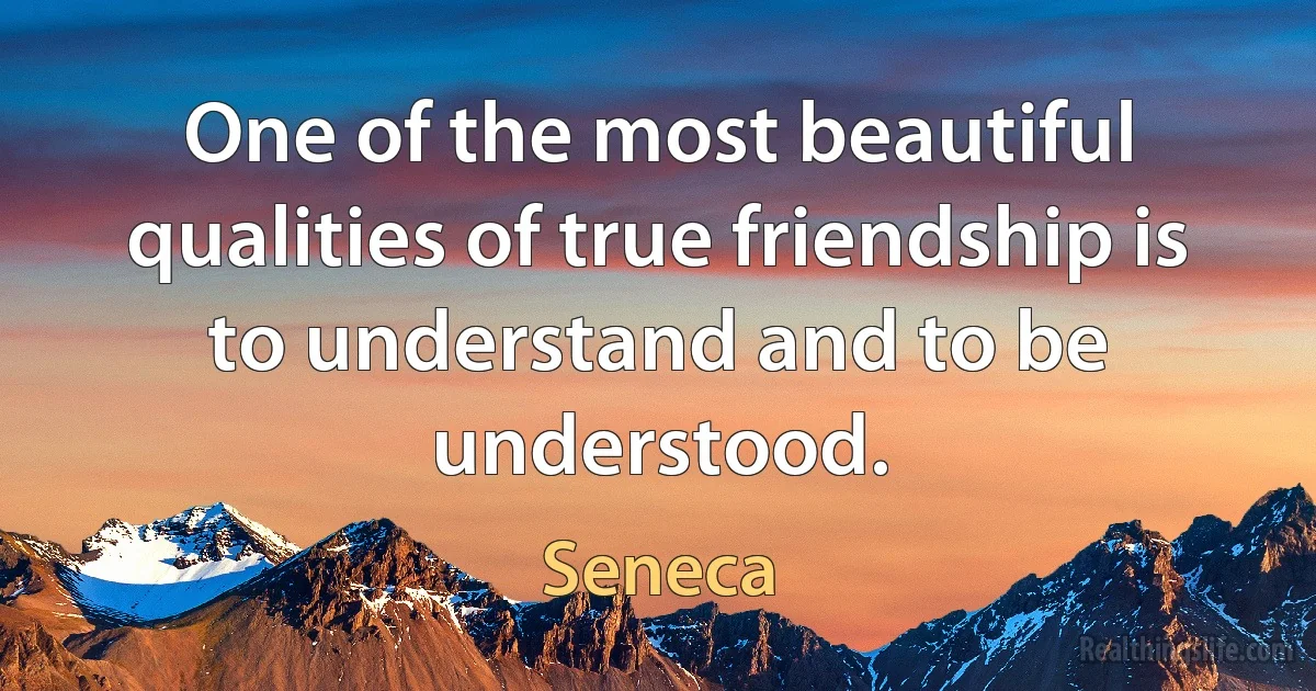 One of the most beautiful qualities of true friendship is to understand and to be understood. (Seneca)