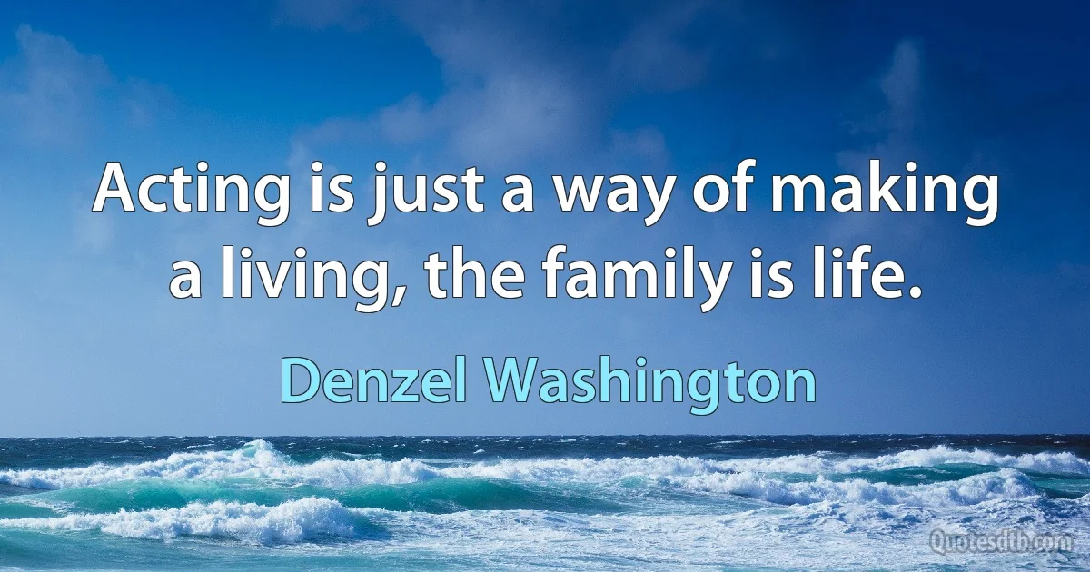 Acting is just a way of making a living, the family is life. (Denzel Washington)