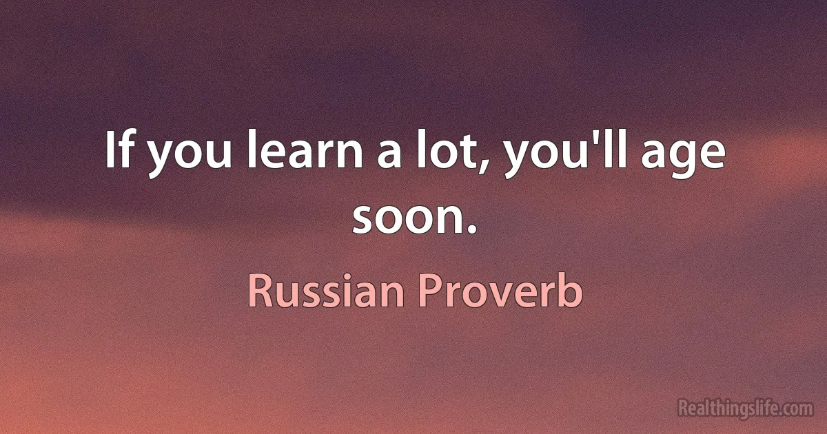 If you learn a lot, you'll age soon. (Russian Proverb)