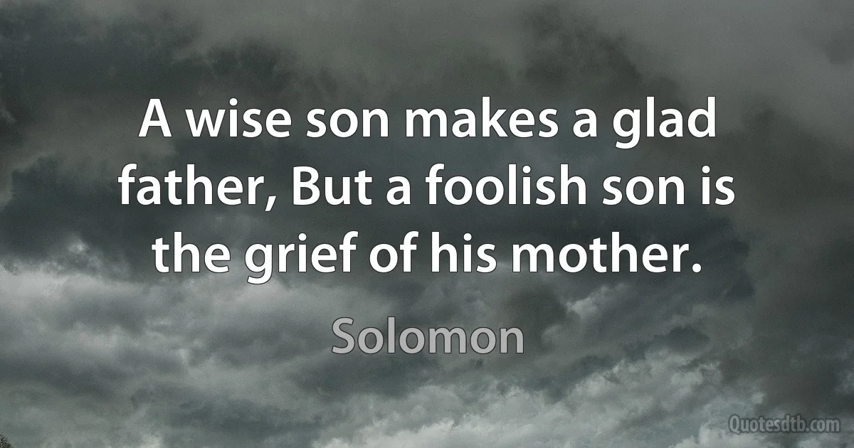 A wise son makes a glad father, But a foolish son is the grief of his mother. (King Solomon)