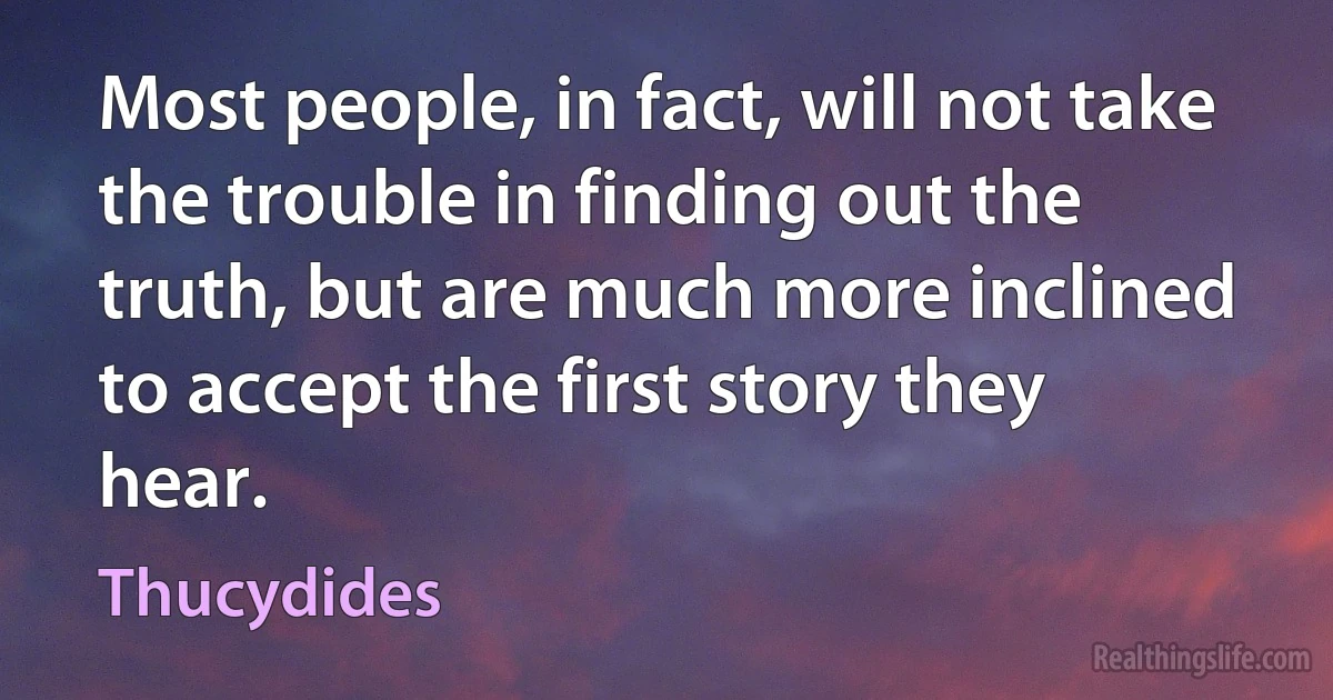 Most people, in fact, will not take the trouble in finding out the truth, but are much more inclined to accept the first story they hear. (Thucydides)