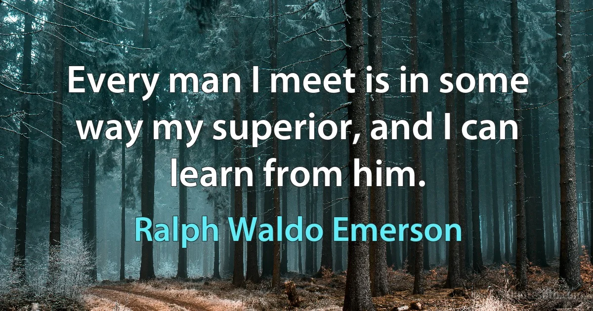 Every man I meet is in some way my superior, and I can learn from him. (Ralph Waldo Emerson)